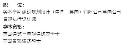 职 位: 奥本辛斯建筑规划设计(中国. 英国)有限公司英国公司景观执行设计师 学术资格:英国建筑与景观建筑双学士英国景观建筑硕士